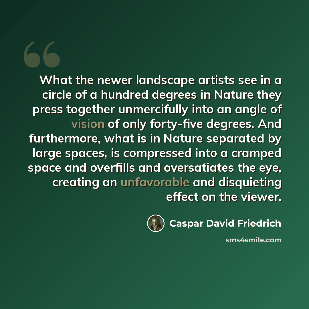 “What the newer landscape artists see in a circle of a hundred degrees in Nature they press together unmercifully into an angle of vision of only forty-five degrees. And furthermore, what is in Nature separated by large spaces, is compressed into a cramped space and overfills and oversatiates the…” quote by Caspar David Friedrich