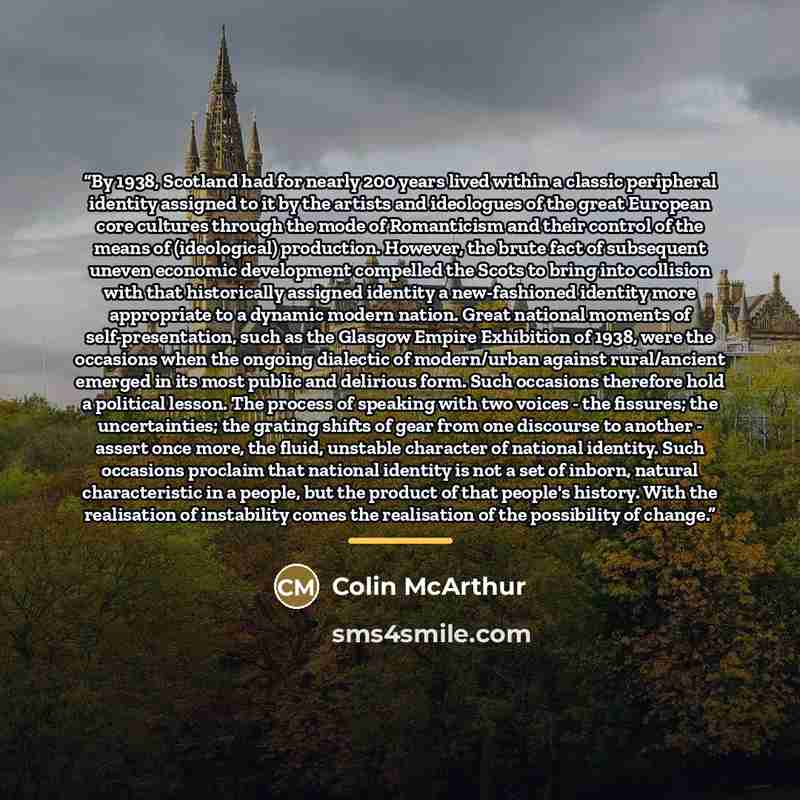 “By 1938, Scotland had for nearly 200 years lived within a classic peripheral identity assigned to it by the artists and ideologues of the great European core cultures through the mode of Romanticism and their control of the means of (ideological) production. However, the brute fact of subsequent…” quote by Colin McArthur