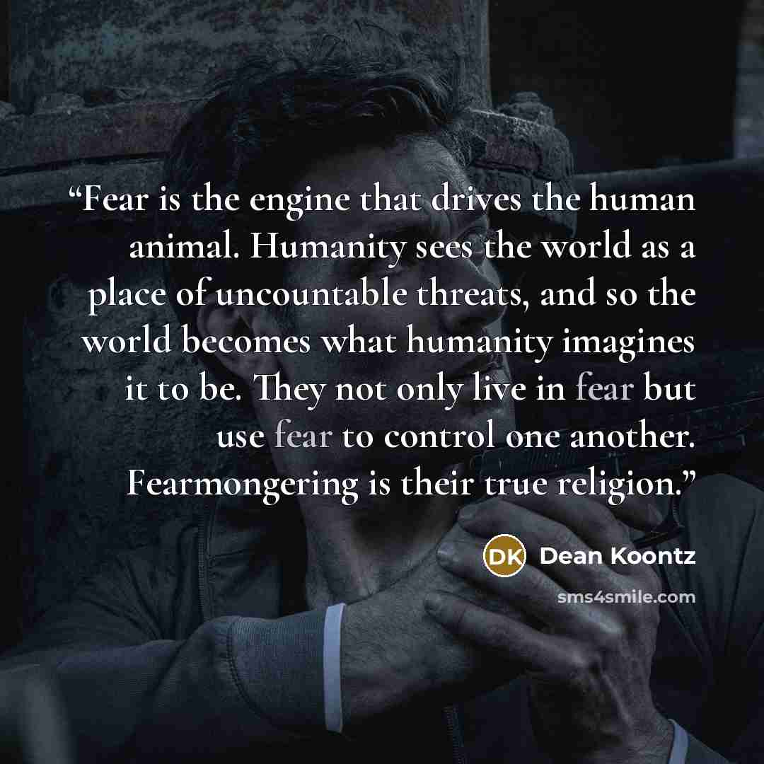 “Fear is the engine that drives the human animal. Humanity sees the world as a place of uncountable threats, and so the world becomes what humanity imagines it to be. They not only live in fear but use fear to control one another. Fearmongering is their true religion.” quote by Dean Koontz
