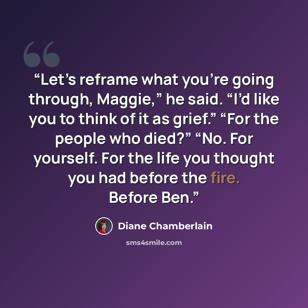 “Let’s reframe what you’re going through, Maggie,” he said. “I’d like you to think of it as grief.” “For the people who died?” “No. For yourself. For the life you thought you had before the fire. Before Ben.” quote by Diane Chamberlain