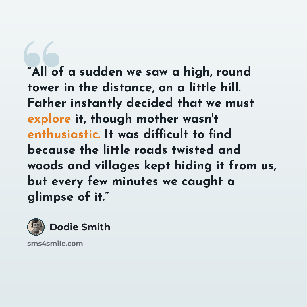 “All of a sudden we saw a high, round tower in the distance, on a little hill. Father instantly decided that we must explore it, though mother wasn't enthusiastic. It was difficult to find because the little roads twisted and woods and villages kept hiding it from us, but every few minutes we…” quote by Dodie Smith