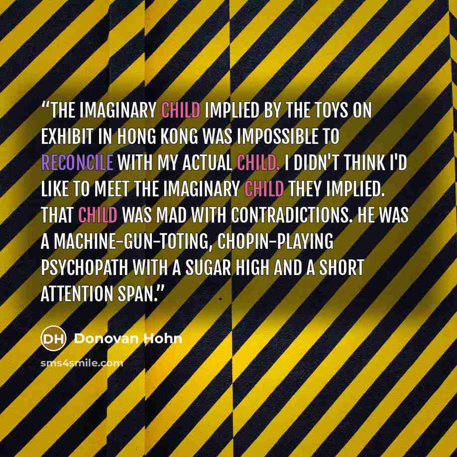 “The imaginary child implied by the toys on exhibit in Hong Kong was impossible to reconcile with my actual child. I didn't think I'd like to meet the imaginary child they implied. That child was mad with contradictions. He was a machine-gun-toting, Chopin-playing psychopath with a sugar high and a…” quote by Donovan Hohn