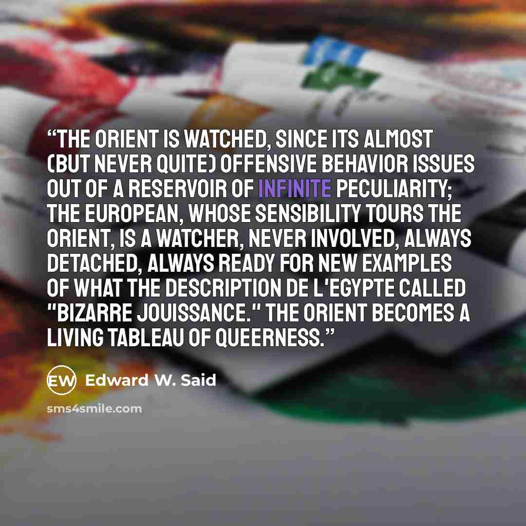 “The Orient is watched, since its almost (but never quite) offensive behavior issues out of a reservoir of infinite peculiarity; the European, whose sensibility tours the Orient, is a watcher, never involved, always detached, always ready for new examples of what the Description de l'Egypte called…” quote by Edward W. Said