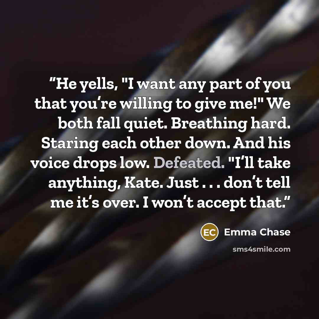“He yells, "I want any part of you that you’re willing to give me!" We both fall quiet. Breathing hard. Staring each other down. And his voice drops low. Defeated. "I’ll take anything, Kate. Just . . . don’t tell me it’s over. I won’t accept that.” quote by Emma Chase