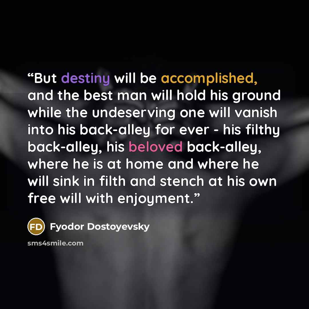 “But destiny will be accomplished, and the best man will hold his ground while the undeserving one will vanish into his back-alley for ever - his filthy back-alley, his beloved back-alley, where he is at home and where he will sink in filth and stench at his own free will with enjoyment.” quote by Fyodor Dostoyevsky