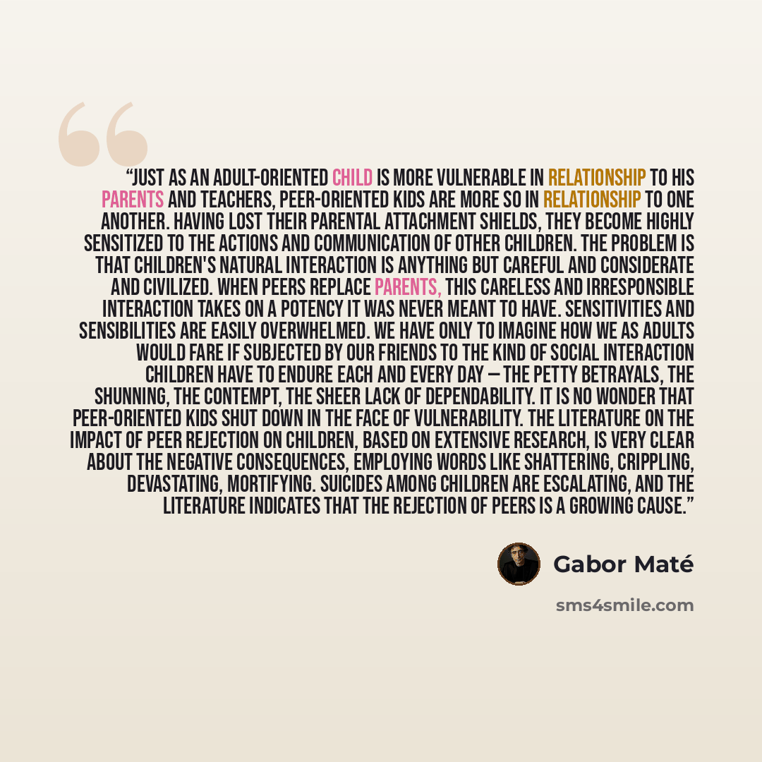 “Just as an adult-oriented child is more vulnerable in relationship to his parents and teachers, peer-oriented kids are more so in relationship to one another. Having lost their parental attachment shields, they become highly sensitized to the actions and communication of other children. The…” quote by Gabor Maté