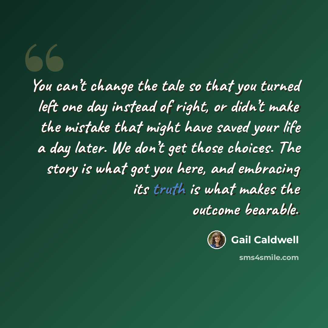 “You can’t change the tale so that you turned left one day instead of right, or didn’t make the mistake that might have saved your life a day later. We don’t get those choices. The story is what got you here, and embracing its truth is what makes the outcome bearable.” quote by Gail Caldwell