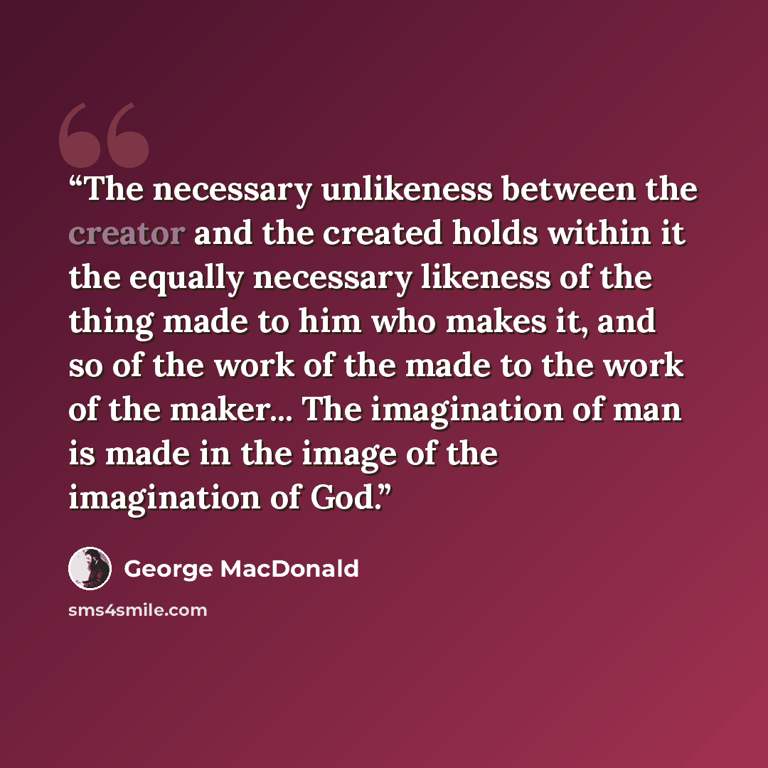 “The necessary unlikeness between the creator and the created holds within it the equally necessary likeness of the thing made to him who makes it, and so of the work of the made to the work of the maker... The imagination of man is made in the image of the imagination of God.” quote by George MacDonald