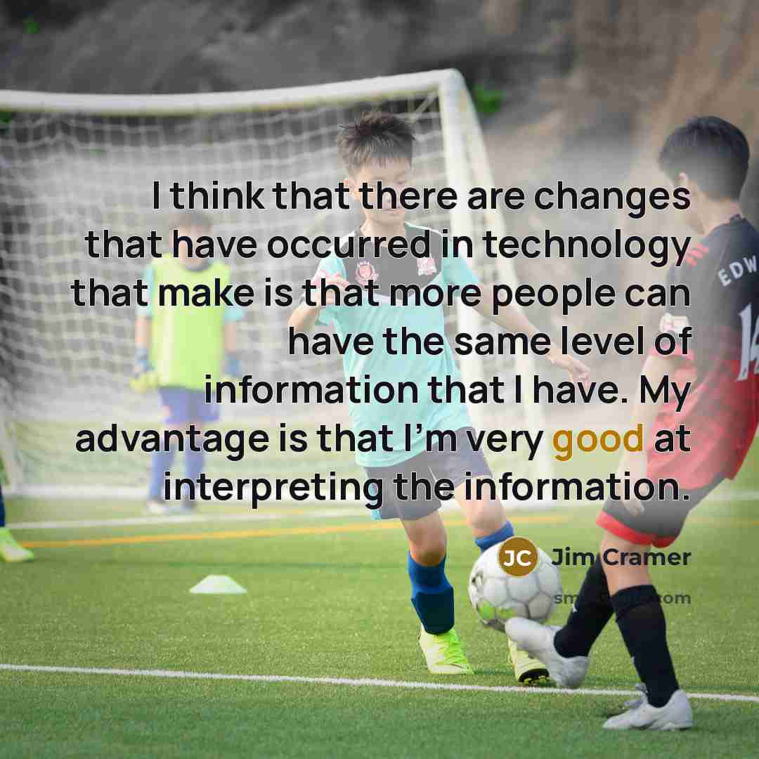 “I think that there are changes that have occurred in technology that make is that more people can have the same level of information that I have. My advantage is that I'm very good at interpreting the information.” quote by Jim Cramer