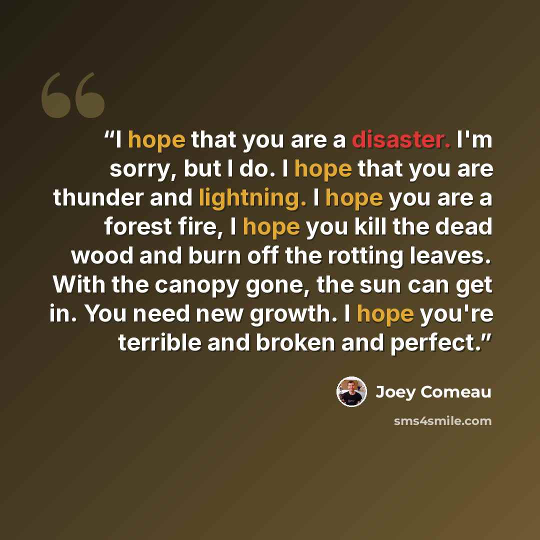 “I hope that you are a disaster. I'm sorry, but I do. I hope that you are thunder and lightning. I hope you are a forest fire, I hope you kill the dead wood and burn off the rotting leaves. With the canopy gone, the sun can get in. You need new growth. I hope you're terrible and broken and perfect.” quote by Joey Comeau