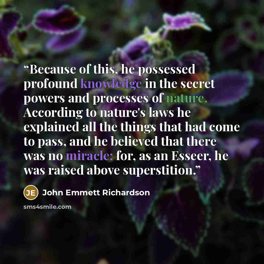 “Because of this, he possessed profound knowledge in the secret powers and processes of nature. According to nature's laws he explained all the things that had come to pass, and he believed that there was no miracle; for, as an Esseer, he was raised above superstition.” quote by John Emmett Richardson