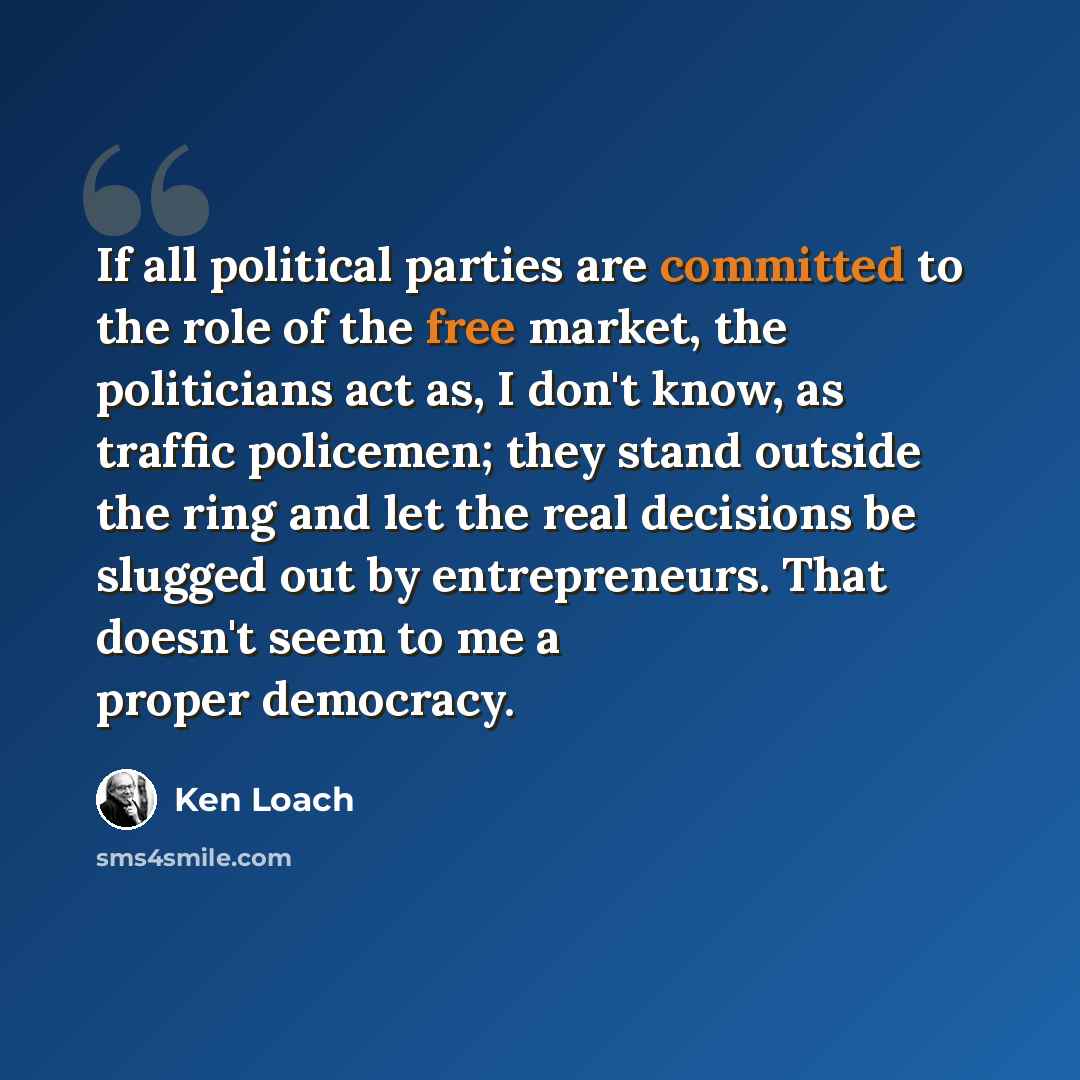 “If all political parties are committed to the role of the free market, the politicians act as, I don't know, as traffic policemen; they stand outside the ring and let the real decisions be slugged out by entrepreneurs. That doesn't seem to me a proper democracy.” quote by Ken Loach