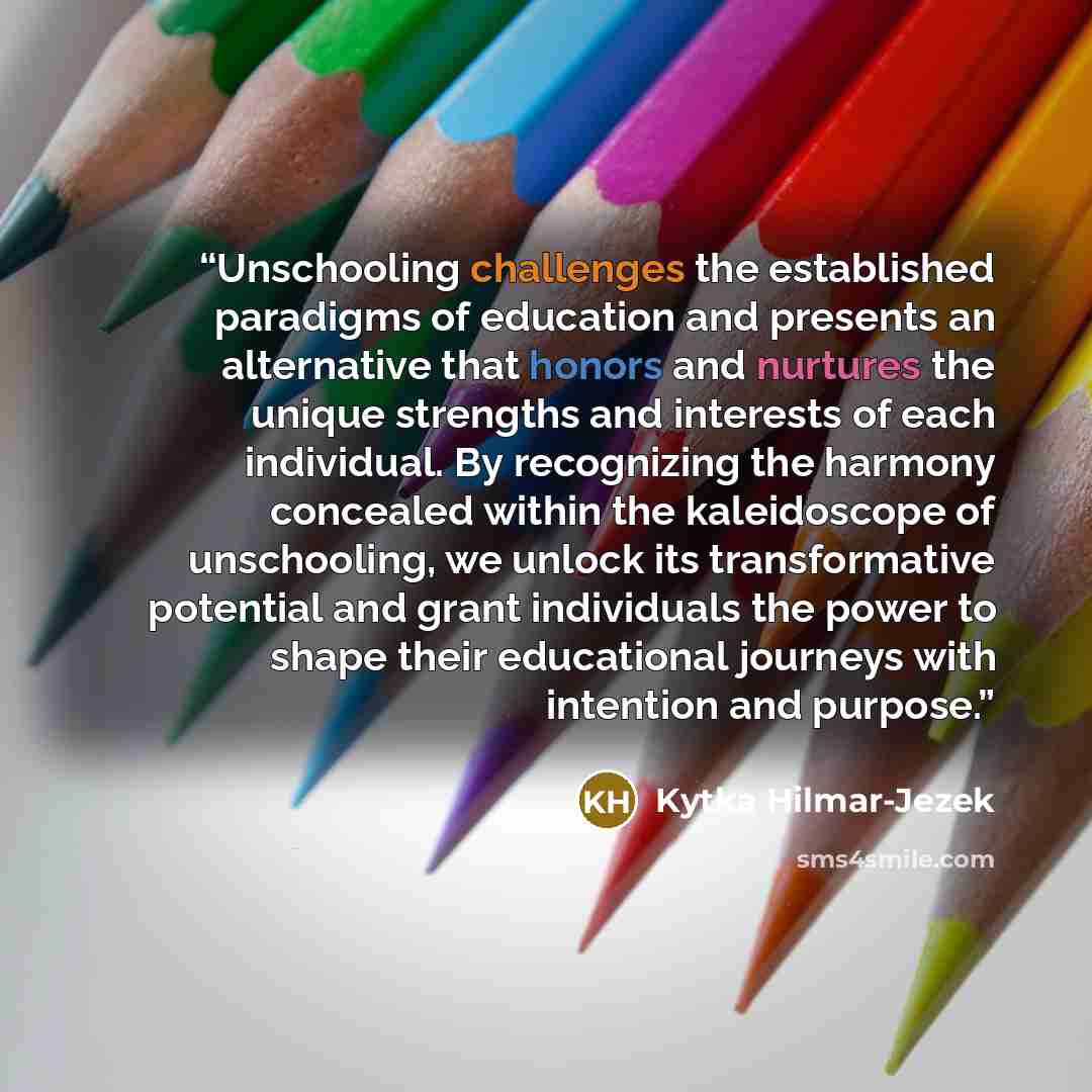 “Unschooling challenges the established paradigms of education and presents an alternative that honors and nurtures the unique strengths and interests of each individual. By recognizing the harmony concealed within the kaleidoscope of unschooling, we unlock its transformative potential and grant…” quote by Kytka Hilmar-Jezek