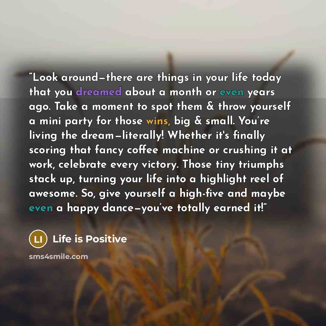 “Look around—there are things in your life today that you dreamed about a month or even years ago. Take a moment to spot them & throw yourself a mini party for those wins, big & small. You’re living the dream—literally! Whether it's finally scoring that fancy coffee machine or crushing it at work…” quote by Life is Positive