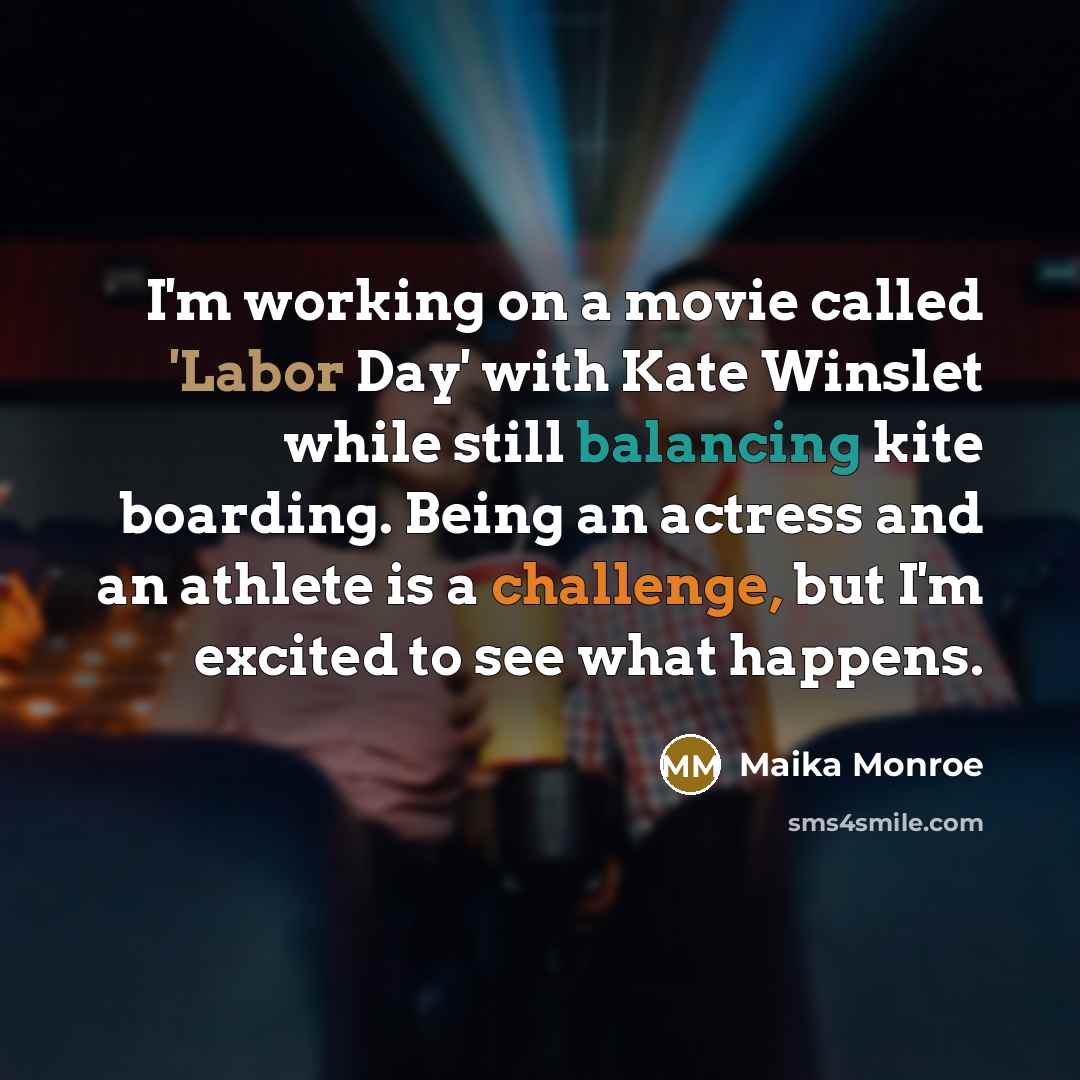 “I'm working on a movie called 'Labor Day' with Kate Winslet while still balancing kite boarding. Being an actress and an athlete is a challenge, but I'm excited to see what happens.” quote by Maika Monroe