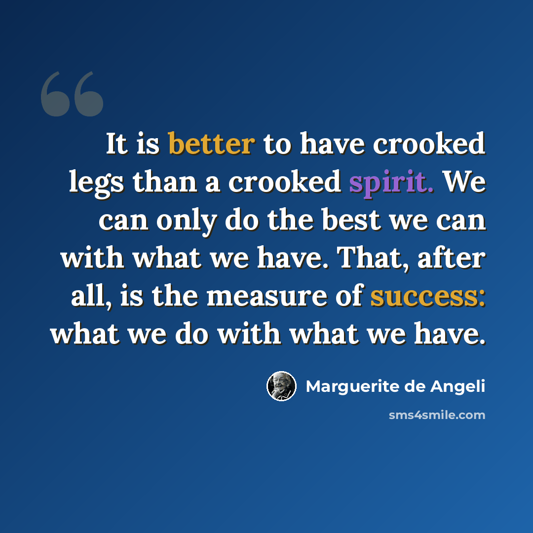 “It is better to have crooked legs than a crooked spirit. We can only do the best we can with what we have. That, after all, is the measure of success: what we do with what we have.” quote by Marguerite de Angeli