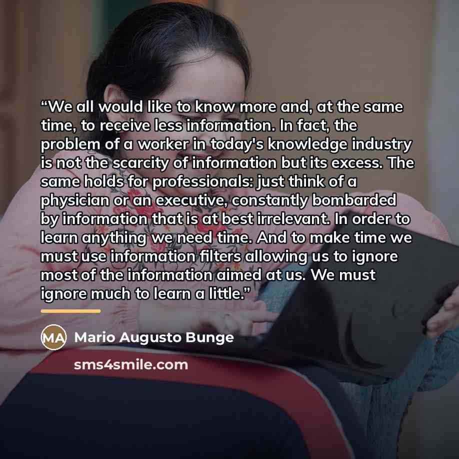 “We all would like to know more and, at the same time, to receive less information. In fact, the problem of a worker in today's knowledge industry is not the scarcity of information but its excess. The same holds for professionals: just think of a physician or an executive, constantly bombarded by…” quote by Mario Augusto Bunge