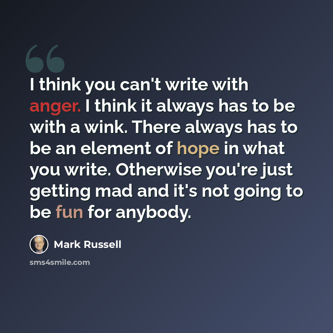 “I think you can't write with anger. I think it always has to be with a wink. There always has to be an element of hope in what you write. Otherwise you're just getting mad and it's not going to be fun for anybody.” quote by Mark Russell