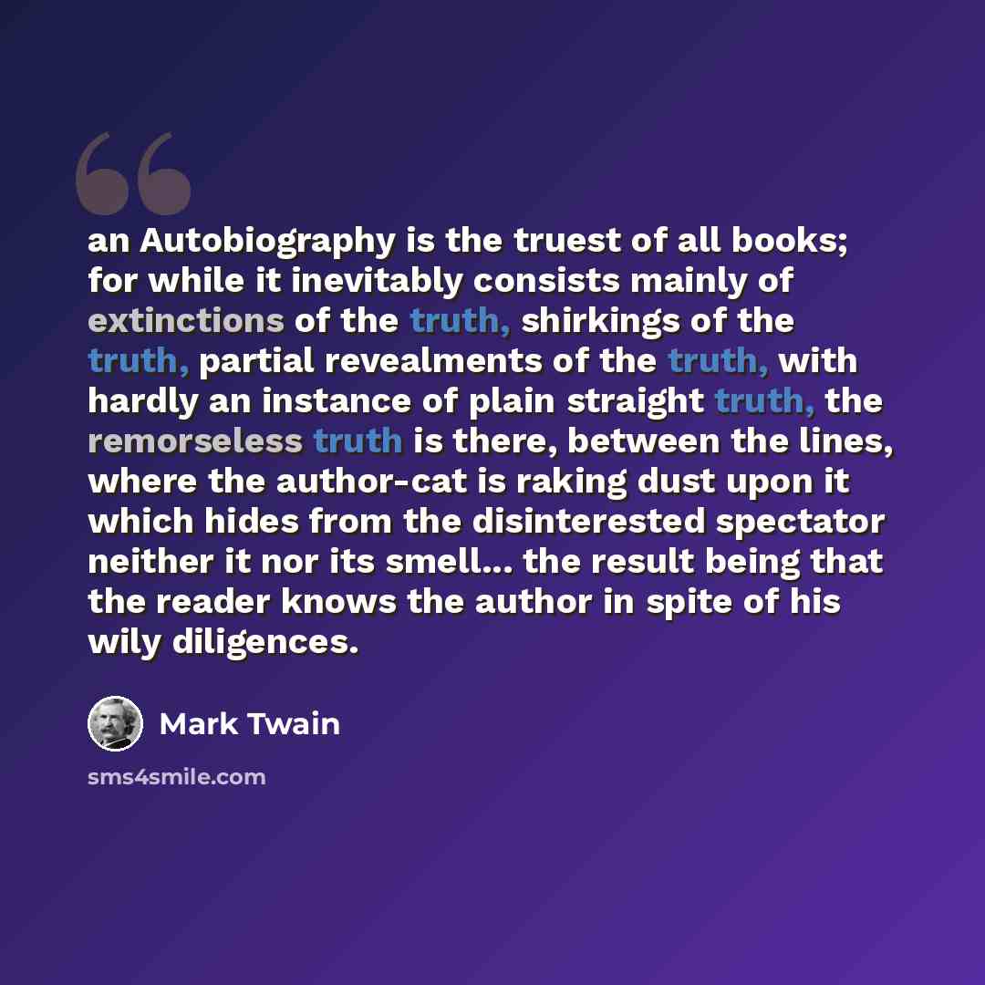 “an Autobiography is the truest of all books; for while it inevitably consists mainly of extinctions of the truth, shirkings of the truth, partial revealments of the truth, with hardly an instance of plain straight truth, the remorseless truth is there, between the lines, where the author-cat is…” quote by Mark Twain