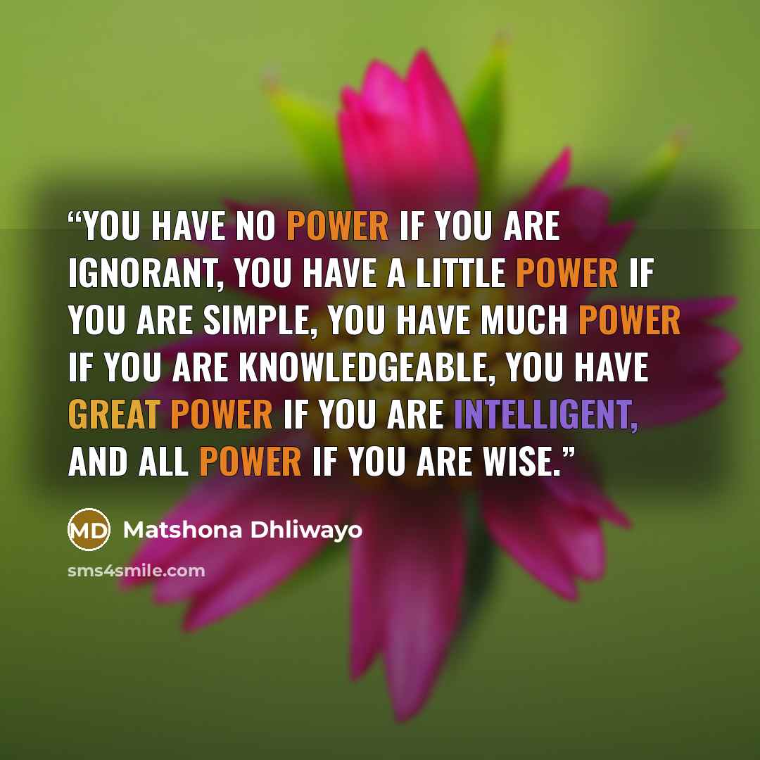 “You have no power if you are ignorant, you have a little power if you are simple, you have much power if you are knowledgeable, you have great power if you are intelligent, and all power if you are wise.” quote by Matshona Dhliwayo