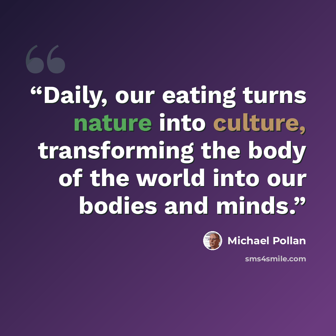 “Daily, our eating turns nature into culture, transforming the body of the world into our bodies and minds.” quote by Michael Pollan