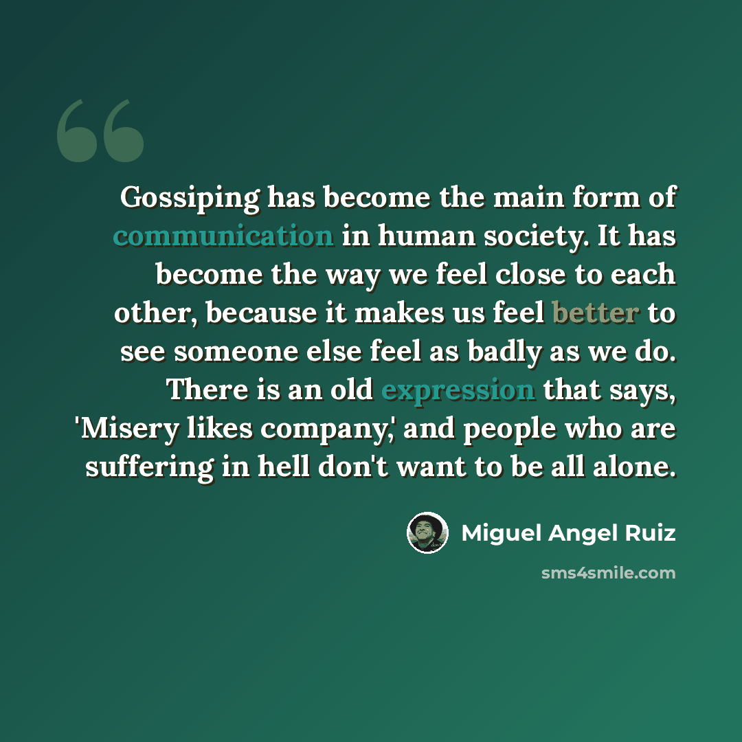 “Gossiping has become the main form of communication in human society. It has become the way we feel close to each other, because it makes us feel better to see someone else feel as badly as we do. There is an old expression that says, 'Misery likes company,' and people who are suffering in hell…” quote by Miguel Angel Ruiz