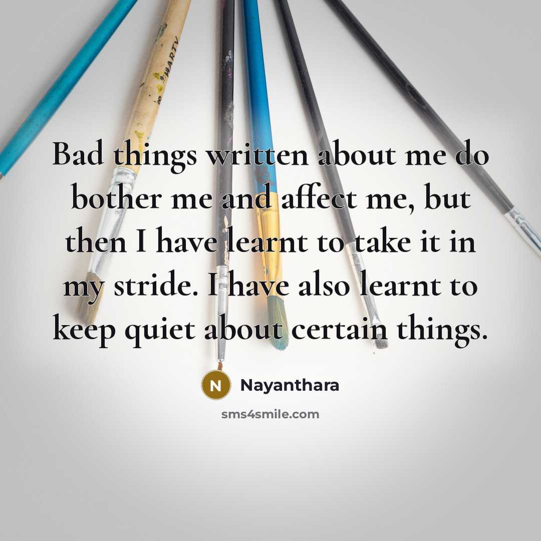 “Bad things written about me do bother me and affect me, but then I have learnt to take it in my stride. I have also learnt to keep quiet about certain things.” quote by Nayanthara