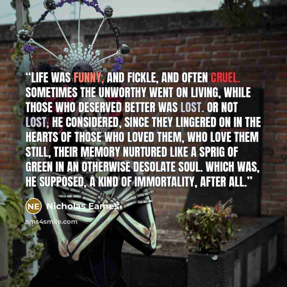 “Life was funny, and fickle, and often cruel. Sometimes the unworthy went on living, while those who deserved better was lost. Or not lost, he considered, since they lingered on in the hearts of those who loved them, who love them still, their memory nurtured like a sprig of green in an otherwise…” quote by Nicholas Eames