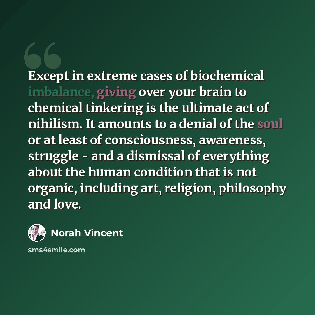 “Except in extreme cases of biochemical imbalance, giving over your brain to chemical tinkering is the ultimate act of nihilism. It amounts to a denial of the soul or at least of consciousness, awareness, struggle - and a dismissal of everything about the human condition that is not organic…” quote by Norah Vincent