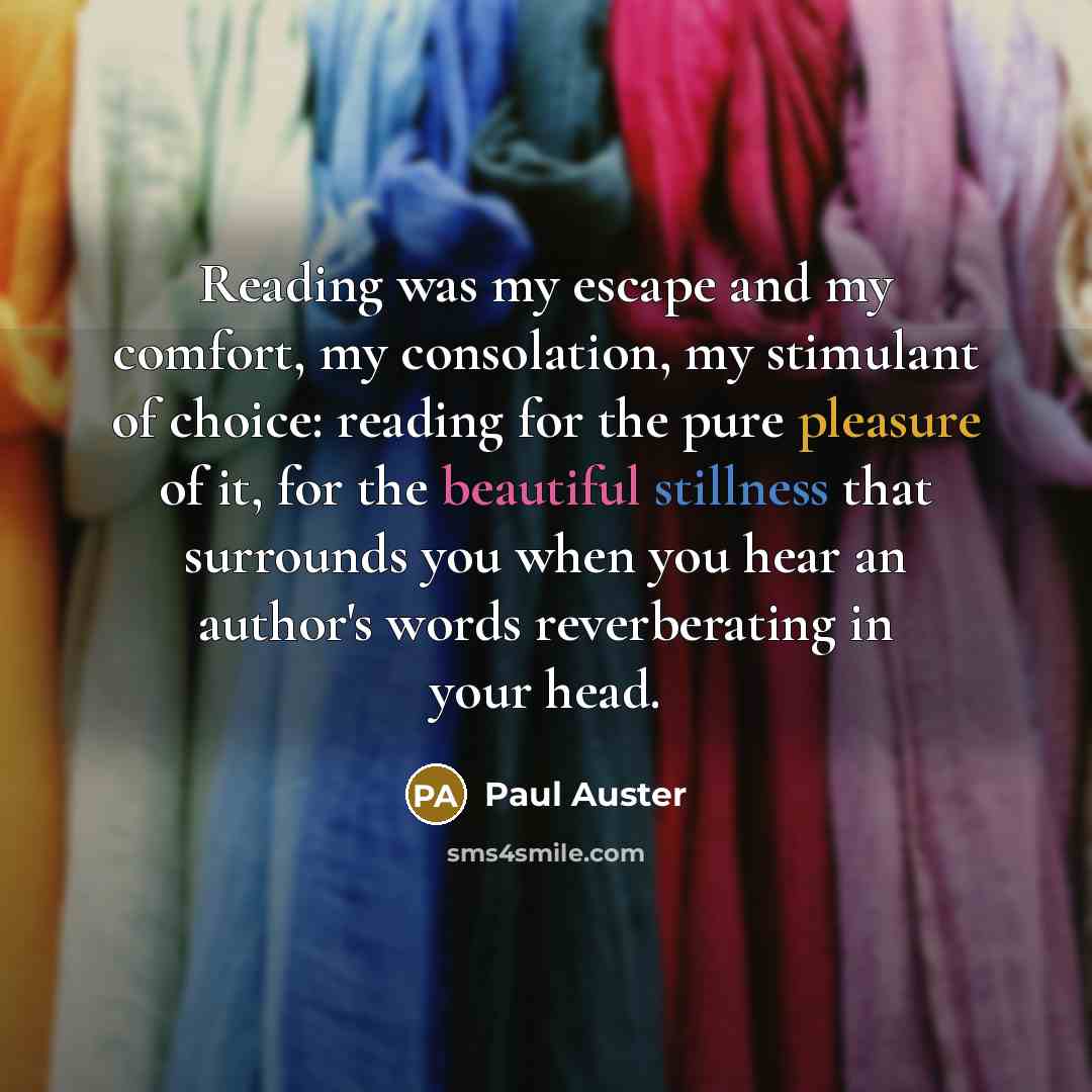 “Reading was my escape and my comfort, my consolation, my stimulant of choice: reading for the pure pleasure of it, for the beautiful stillness that surrounds you when you hear an author's words reverberating in your head.” quote by Paul Auster