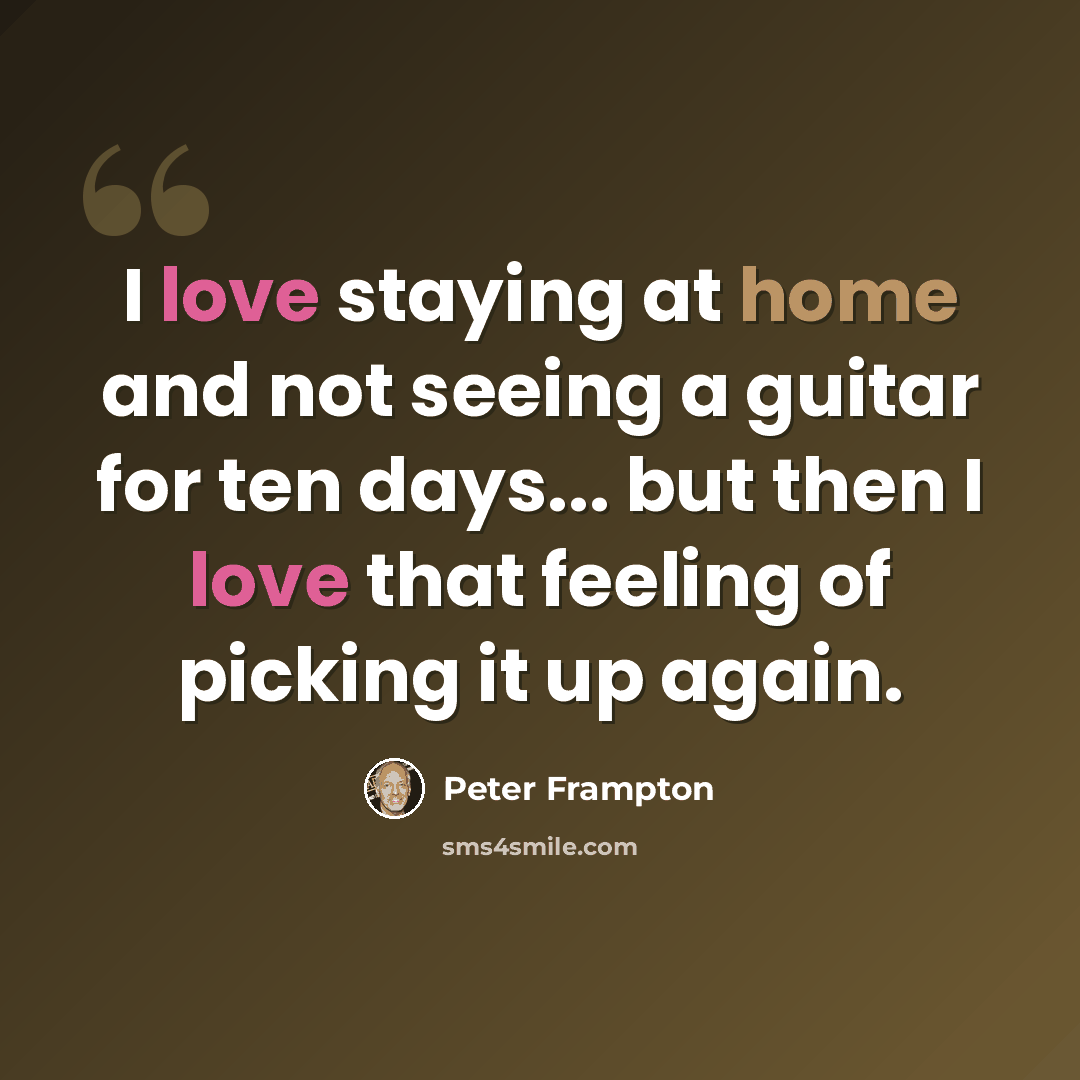 “I love staying at home and not seeing a guitar for ten days... but then I love that feeling of picking it up again.” quote by Peter Frampton