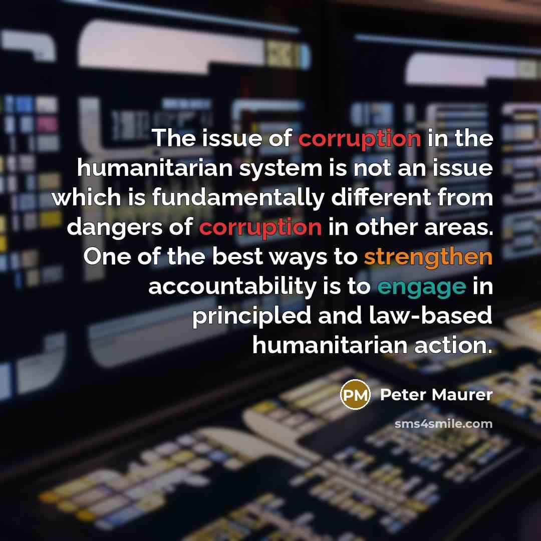“The issue of corruption in the humanitarian system is not an issue which is fundamentally different from dangers of corruption in other areas. One of the best ways to strengthen accountability is to engage in principled and law-based humanitarian action.” quote by Peter Maurer