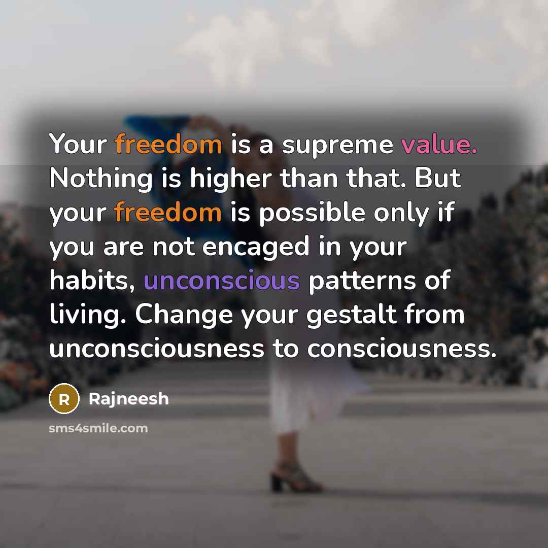 “Your freedom is a supreme value. Nothing is higher than that. But your freedom is possible only if you are not encaged in your habits, unconscious patterns of living. Change your gestalt from unconsciousness to consciousness.” quote by Rajneesh