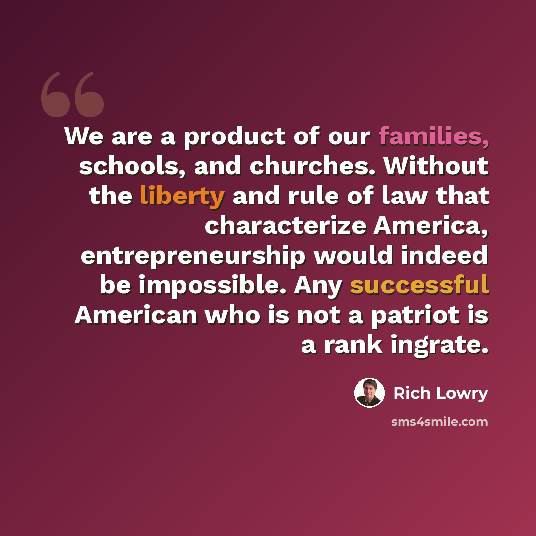 “We are a product of our families, schools, and churches. Without the liberty and rule of law that characterize America, entrepreneurship would indeed be impossible. Any successful American who is not a patriot is a rank ingrate.” quote by Rich Lowry