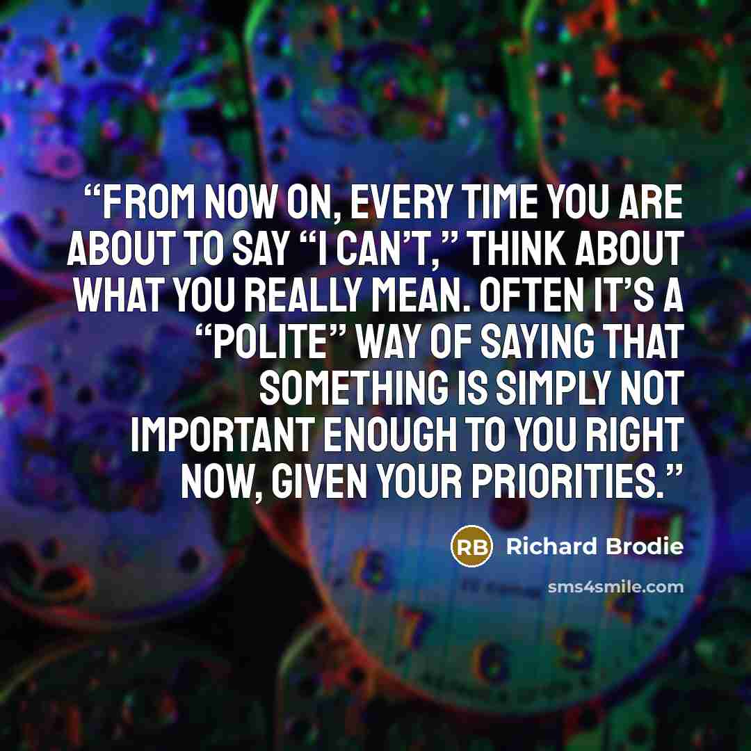 “From now on, every time you are about to say “I can’t,” think about what you really mean. Often it’s a “polite” way of saying that something is simply not important enough to you right now, given your priorities.” quote by Richard Brodie