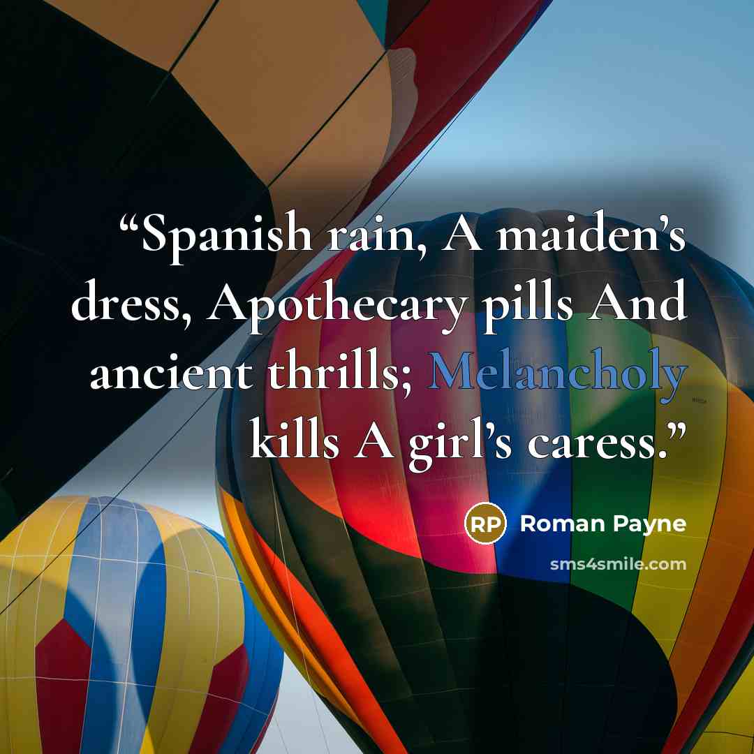 “Spanish rain, A maiden’s dress, Apothecary pills And ancient thrills; Melancholy kills A girl’s caress.” quote by Roman Payne