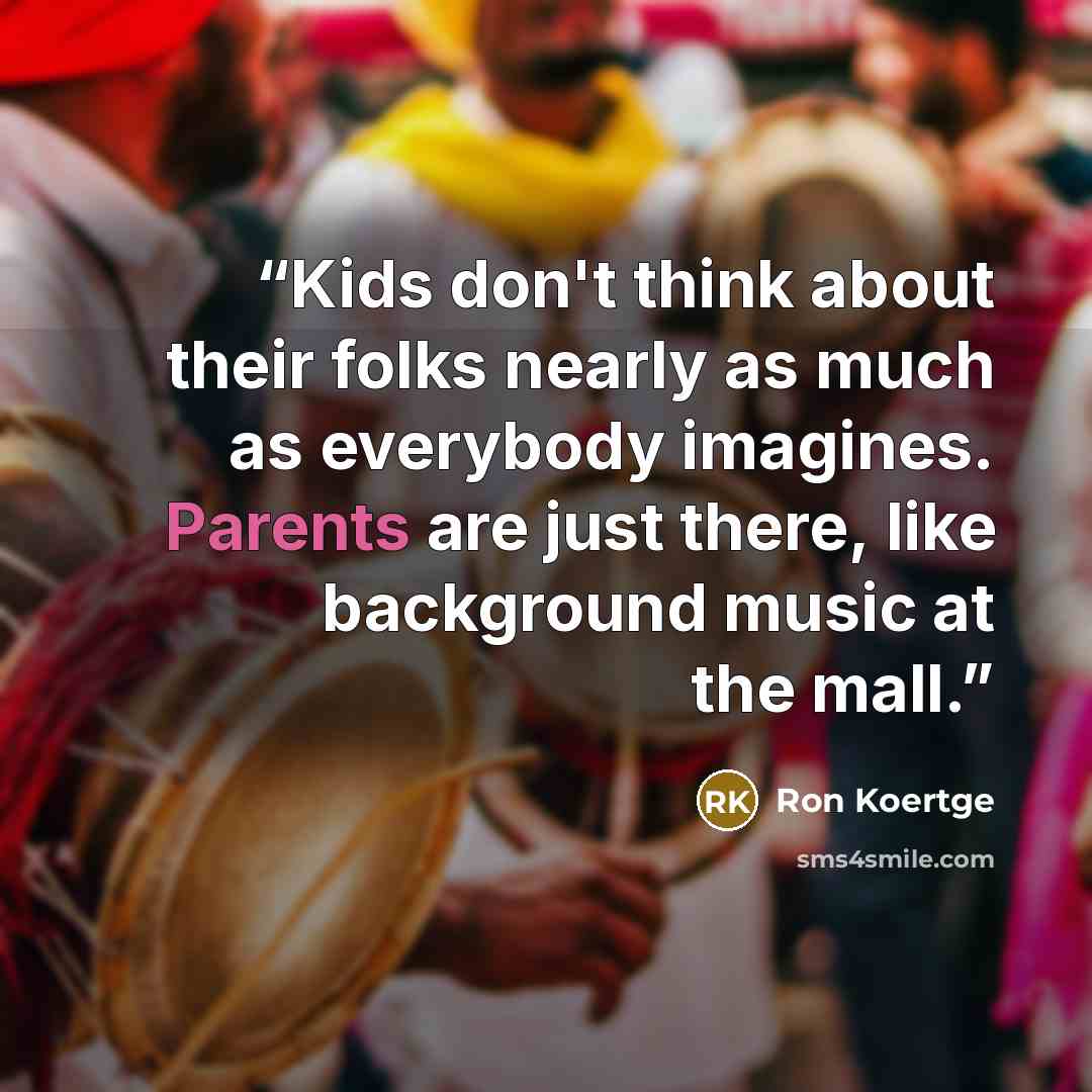 “Kids don't think about their folks nearly as much as everybody imagines. Parents are just there, like background music at the mall.” quote by Ron Koertge