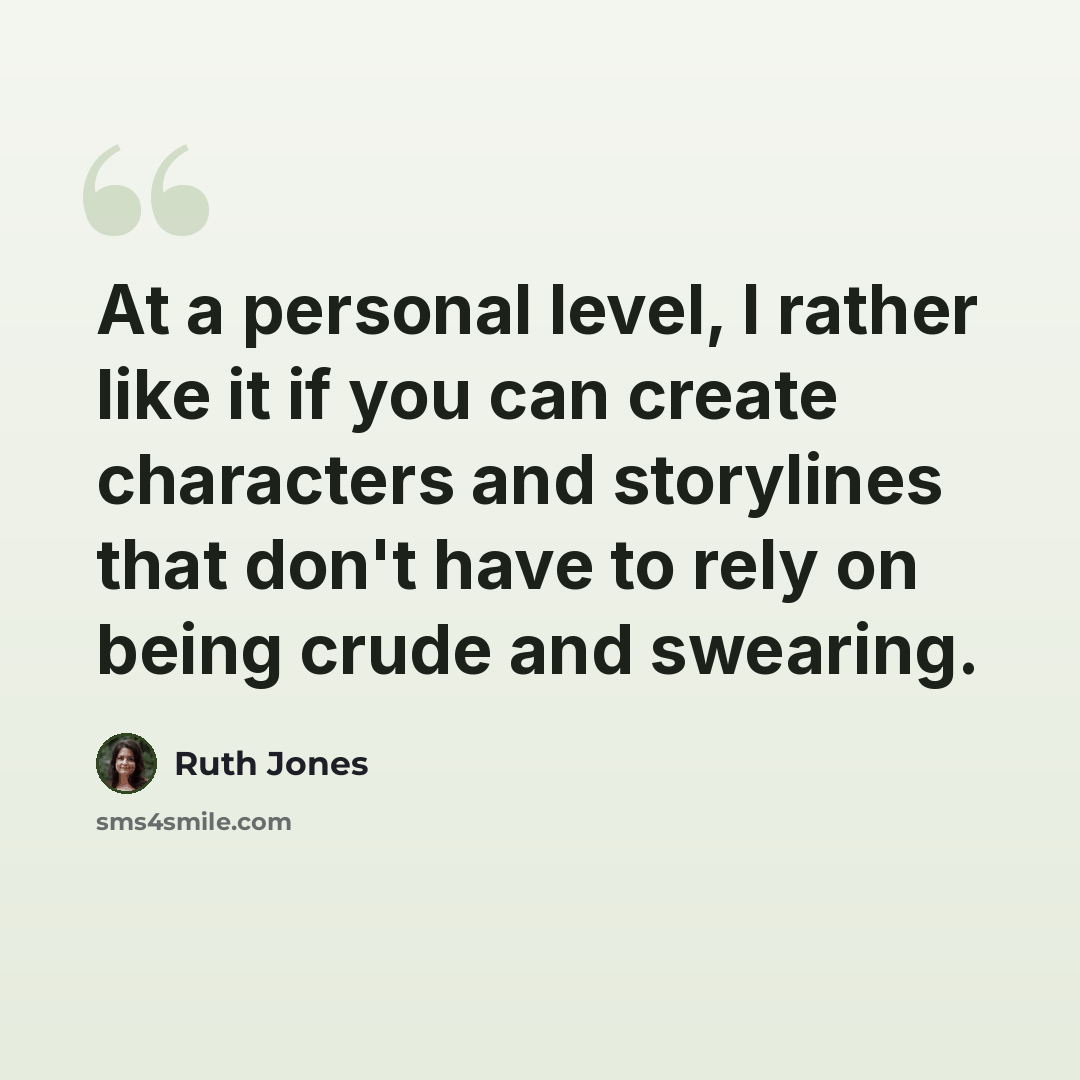 “At a personal level, I rather like it if you can create characters and storylines that don't have to rely on being crude and swearing.” quote by Ruth Jones