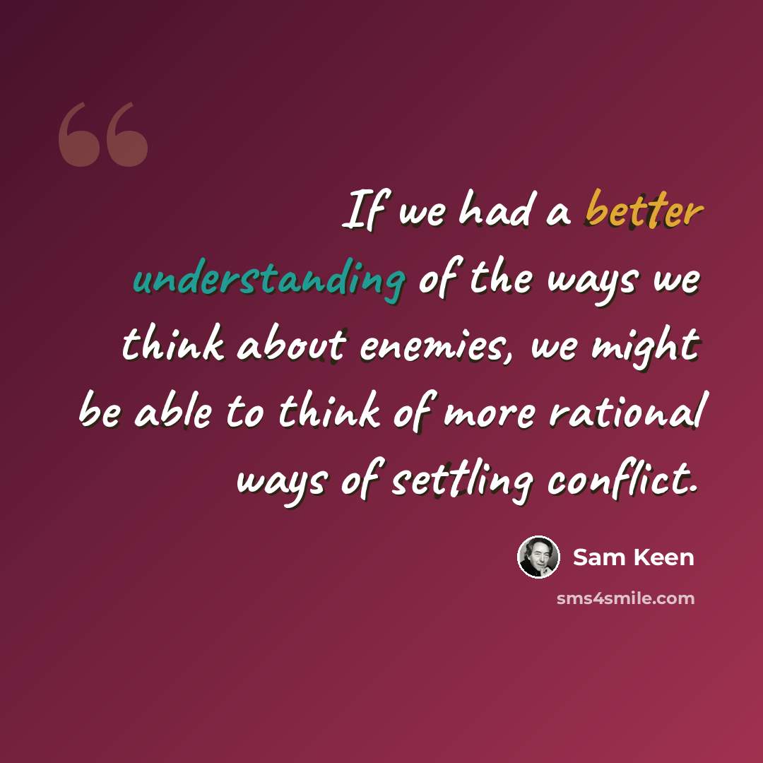 “If we had a better understanding of the ways we think about enemies, we might be able to think of more rational ways of settling conflict.” quote by Sam Keen