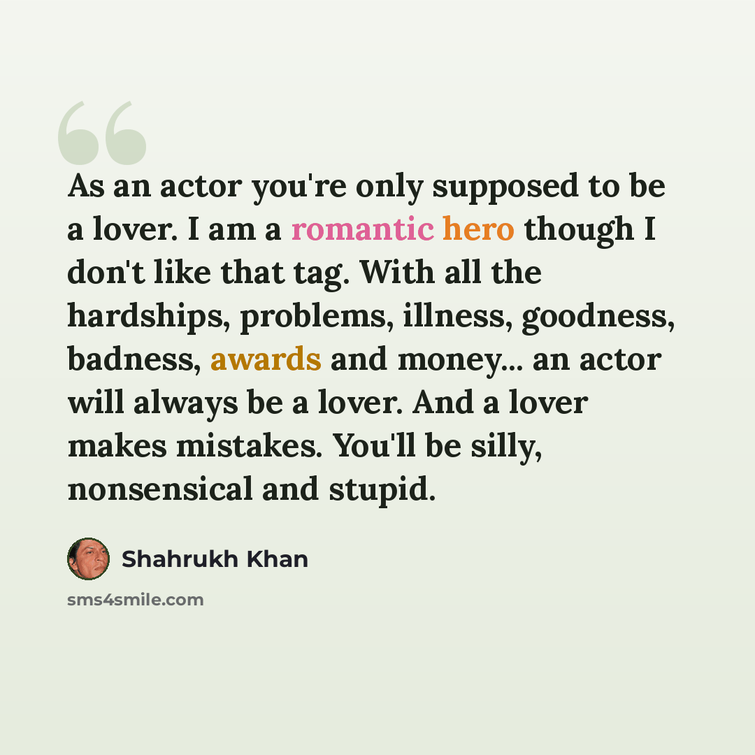 “As an actor you're only supposed to be a lover. I am a romantic hero though I don't like that tag. With all the hardships, problems, illness, goodness, badness, awards and money... an actor will always be a lover. And a lover makes mistakes. You'll be silly, nonsensical and stupid.” quote by Shahrukh Khan