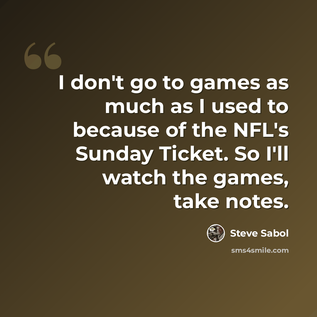 “I don't go to games as much as I used to because of the NFL's Sunday Ticket. So I'll watch the games, take notes.” quote by Steve Sabol