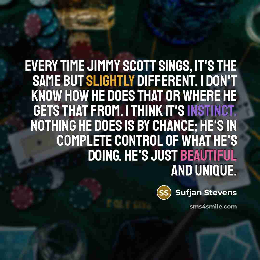 “Every time Jimmy Scott sings, it's the same but slightly different. I don't know how he does that or where he gets that from. I think it's instinct. Nothing he does is by chance; he's in complete control of what he's doing. He's just beautiful and unique.” quote by Sufjan Stevens