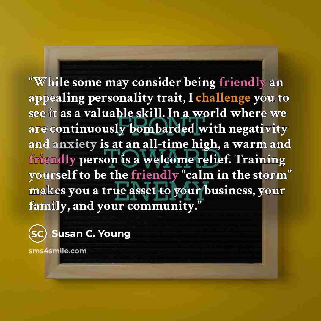 “While some may consider being friendly an appealing personality trait, I challenge you to see it as a valuable skill. In a world where we are continuously bombarded with negativity and anxiety is at an all-time high, a warm and friendly person is a welcome relief. Training yourself to be the…” quote by Susan C. Young