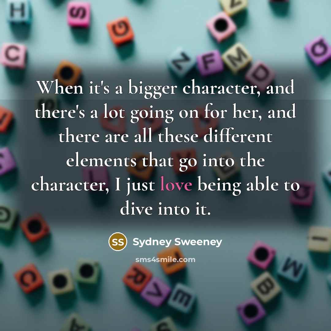 “When it's a bigger character, and there's a lot going on for her, and there are all these different elements that go into the character, I just love being able to dive into it.” quote by Sydney Sweeney