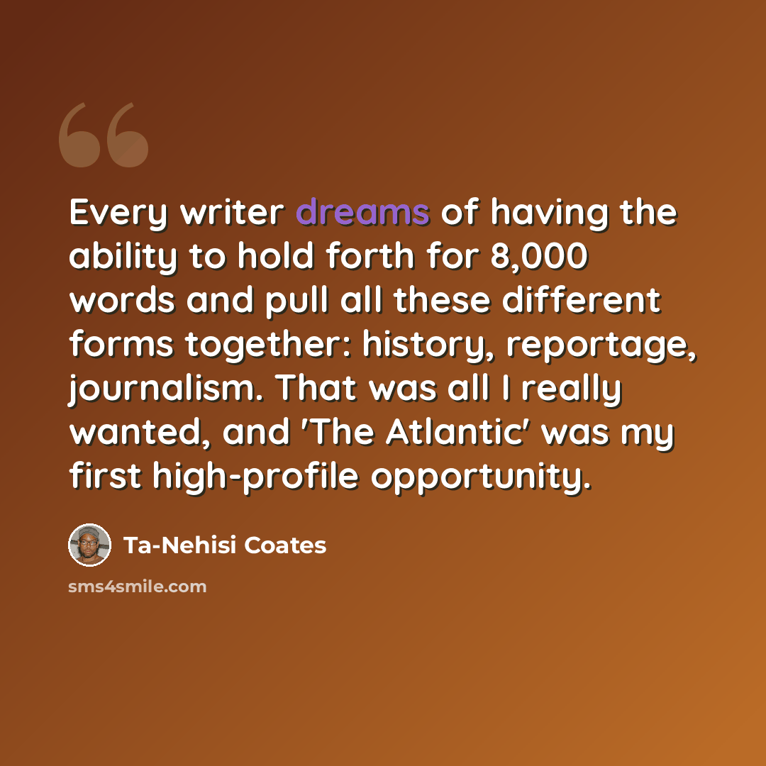 “Every writer dreams of having the ability to hold forth for 8,000 words and pull all these different forms together: history, reportage, journalism. That was all I really wanted, and 'The Atlantic' was my first high-profile opportunity.” quote by Ta-Nehisi Coates