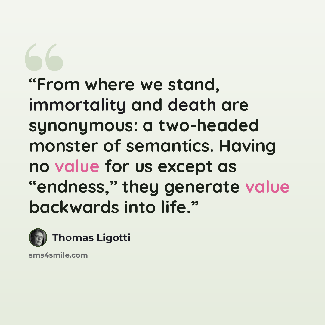 “From where we stand, immortality and death are synonymous: a two-headed monster of semantics. Having no value for us except as “endness,” they generate value backwards into life.” quote by Thomas Ligotti