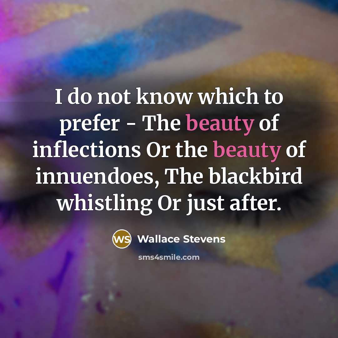 “I do not know which to prefer - The beauty of inflections Or the beauty of innuendoes, The blackbird whistling Or just after.” quote by Wallace Stevens