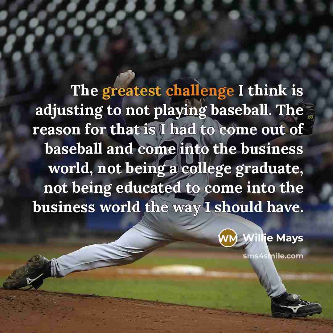 “The greatest challenge I think is adjusting to not playing baseball. The reason for that is I had to come out of baseball and come into the business world, not being a college graduate, not being educated to come into the business world the way I should have.” quote by Willie Mays