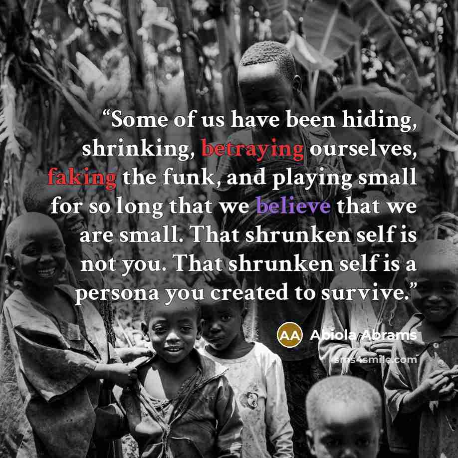 “Some of us have been hiding, shrinking, betraying ourselves, faking the funk, and playing small for so long that we believe that we are small. That shrunken self is not you. That shrunken self is a persona you created to survive.” quote by Abiola Abrams