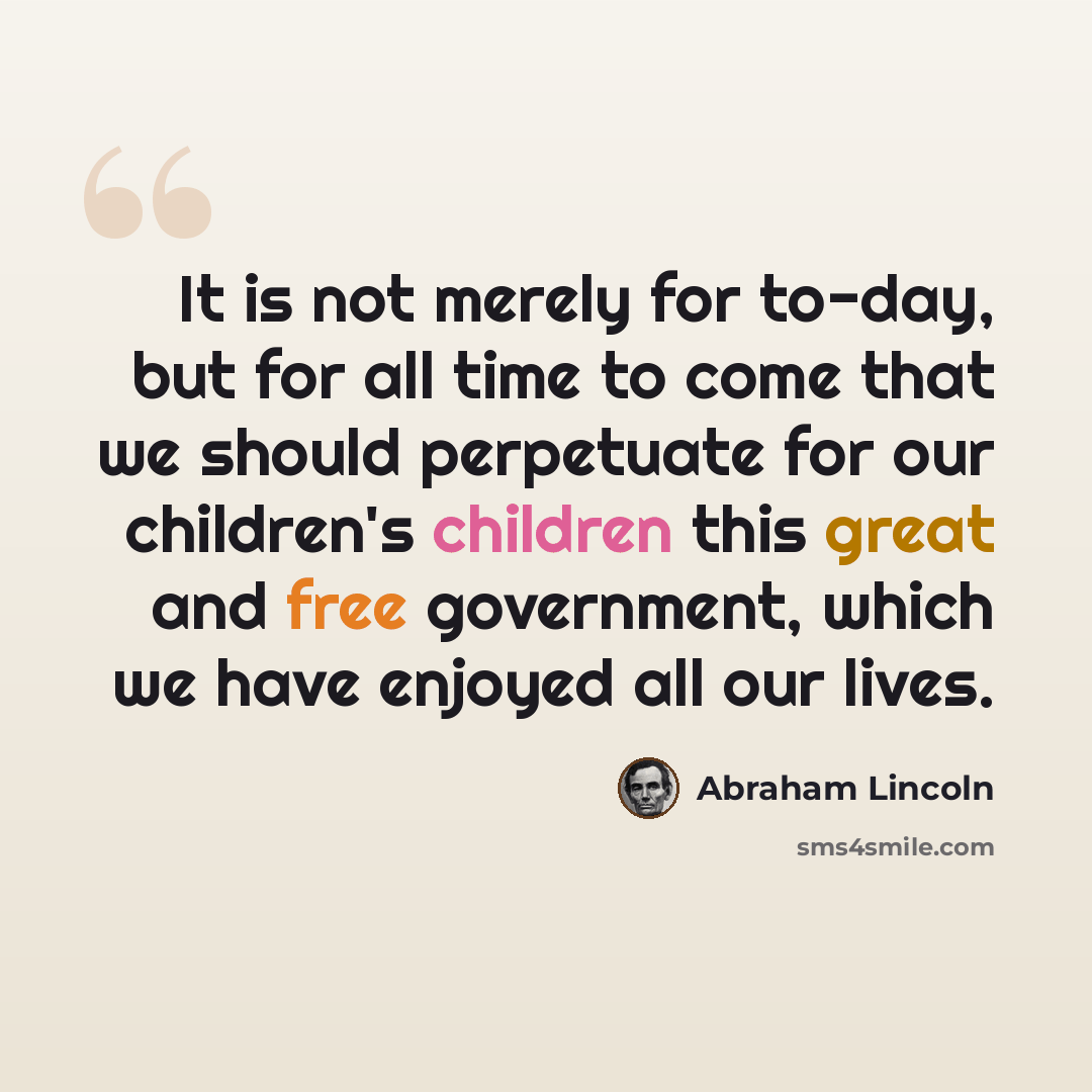 “It is not merely for to-day, but for all time to come that we should perpetuate for our children's children this great and free government, which we have enjoyed all our lives.” quote by Abraham Lincoln